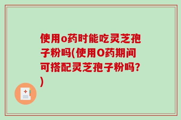 使用o药时能吃灵芝孢子粉吗(使用O药期间可搭配灵芝孢子粉吗？)