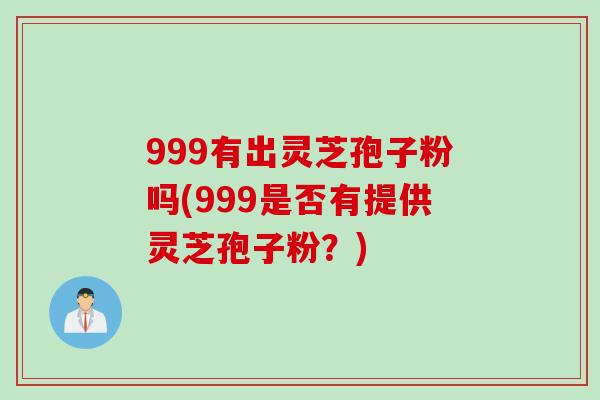 999有出灵芝孢子粉吗(999是否有提供灵芝孢子粉？)