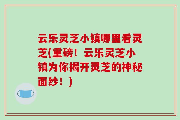 云乐灵芝小镇哪里看灵芝(重磅！云乐灵芝小镇为你揭开灵芝的神秘面纱！)