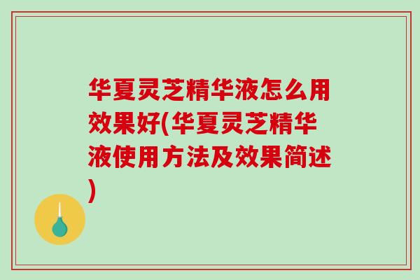 华夏灵芝精华液怎么用效果好(华夏灵芝精华液使用方法及效果简述)