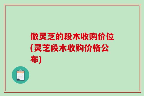 做灵芝的段木收购价位(灵芝段木收购价格公布)