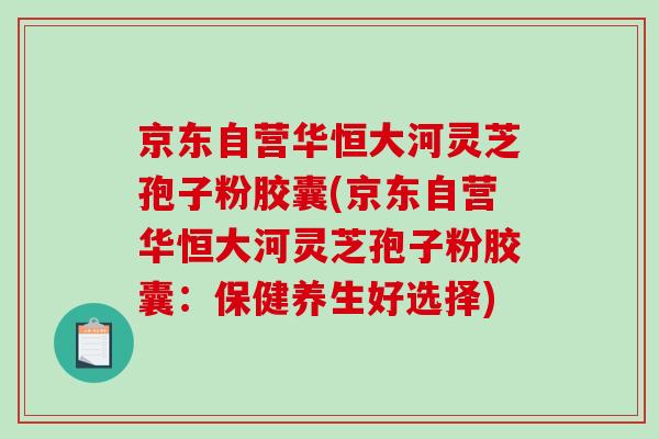 京东自营华恒大河灵芝孢子粉胶囊(京东自营华恒大河灵芝孢子粉胶囊：保健养生好选择)
