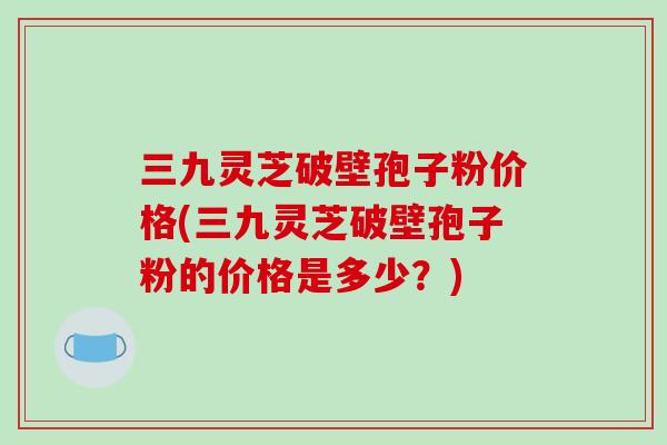 三九灵芝破壁孢子粉价格(三九灵芝破壁孢子粉的价格是多少？)