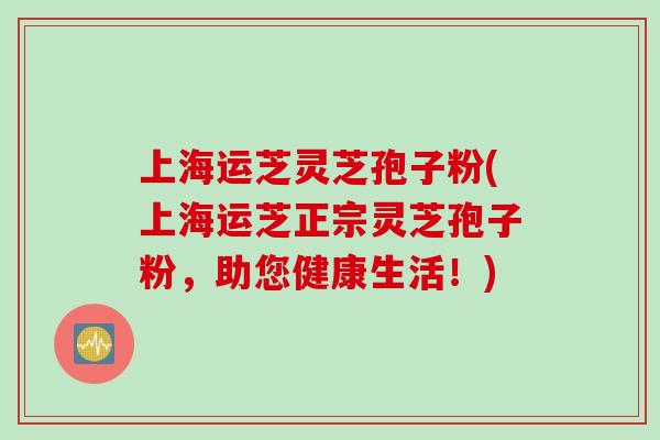 上海运芝灵芝孢子粉(上海运芝正宗灵芝孢子粉，助您健康生活！)