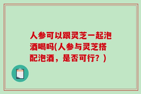 人参可以跟灵芝一起泡酒喝吗(人参与灵芝搭配泡酒，是否可行？)