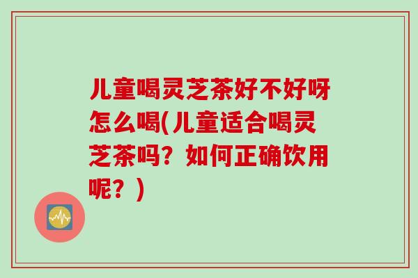 儿童喝灵芝茶好不好呀怎么喝(儿童适合喝灵芝茶吗？如何正确饮用呢？)