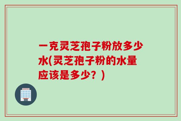一克灵芝孢子粉放多少水(灵芝孢子粉的水量应该是多少？)