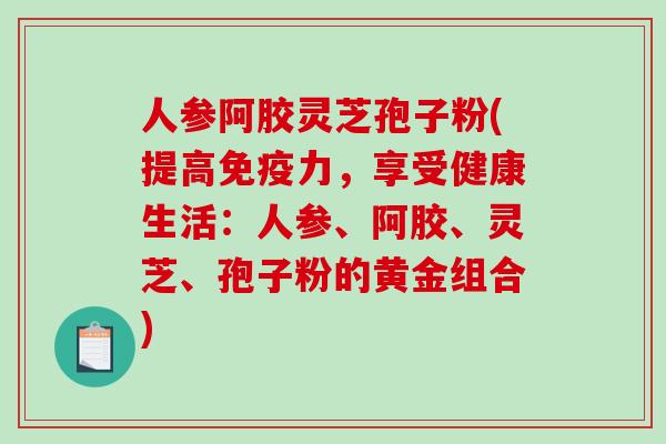 人参阿胶灵芝孢子粉(提高免疫力，享受健康生活：人参、阿胶、灵芝、孢子粉的黄金组合)