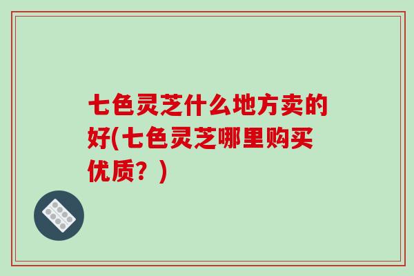 七色灵芝什么地方卖的好(七色灵芝哪里购买优质？)