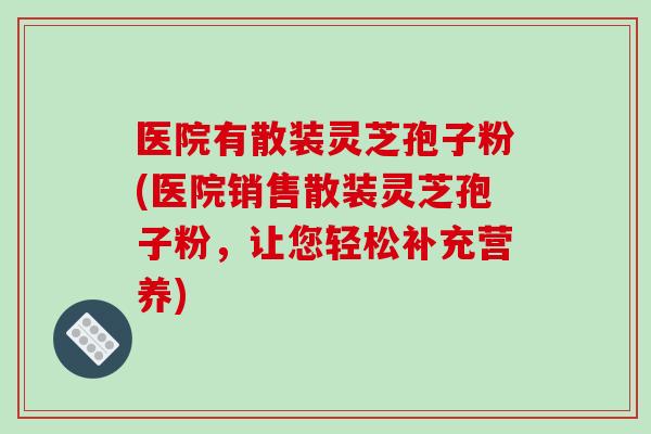 医院有散装灵芝孢子粉(医院销售散装灵芝孢子粉，让您轻松补充营养)