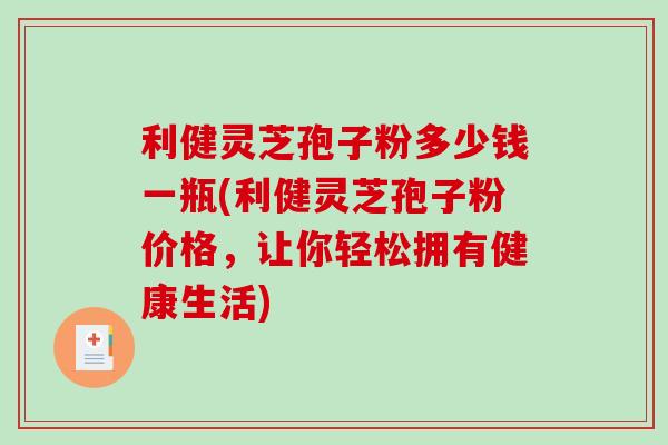 利健灵芝孢子粉多少钱一瓶(利健灵芝孢子粉价格，让你轻松拥有健康生活)