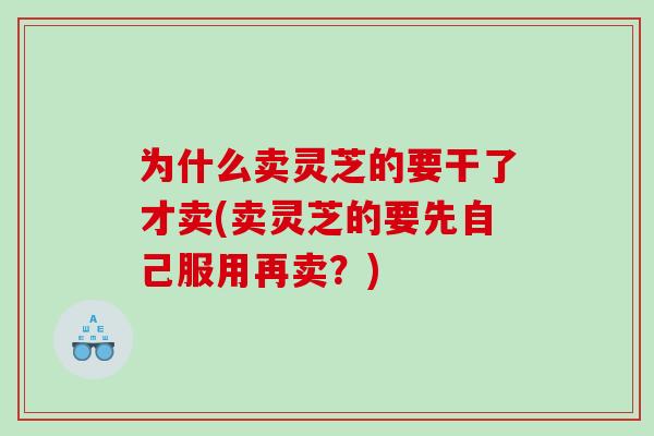 为什么卖灵芝的要干了才卖(卖灵芝的要先自己服用再卖？)
