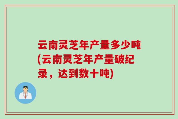 云南灵芝年产量多少吨(云南灵芝年产量破纪录，达到数十吨)