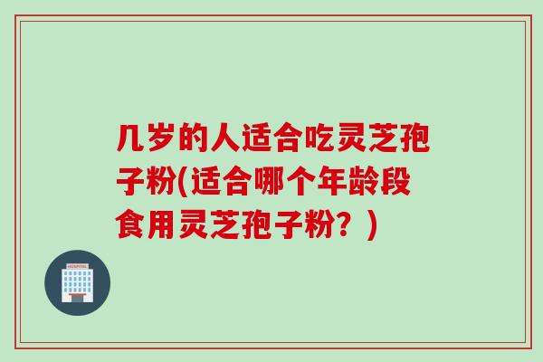 几岁的人适合吃灵芝孢子粉(适合哪个年龄段食用灵芝孢子粉？)