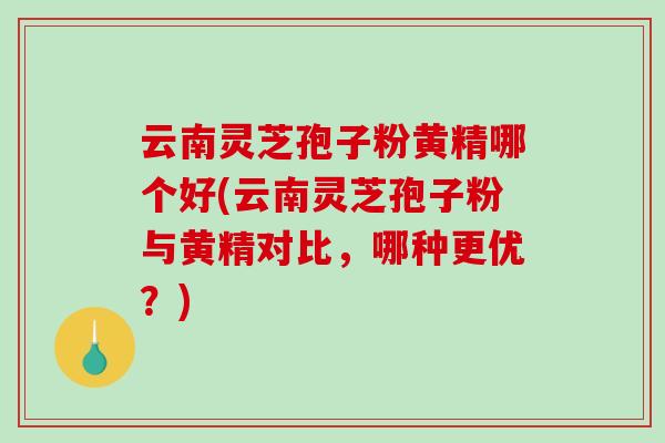 云南灵芝孢子粉黄精哪个好(云南灵芝孢子粉与黄精对比，哪种更优？)