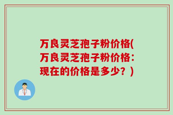 万良灵芝孢子粉价格(万良灵芝孢子粉价格：现在的价格是多少？)