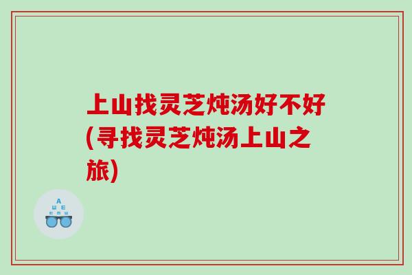 上山找灵芝炖汤好不好(寻找灵芝炖汤上山之旅)