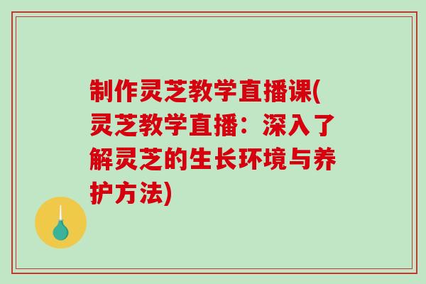 制作灵芝教学直播课(灵芝教学直播：深入了解灵芝的生长环境与养护方法)