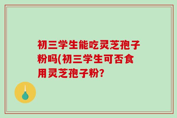 初三学生能吃灵芝孢子粉吗(初三学生可否食用灵芝孢子粉？