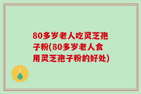 80多岁老人吃灵芝孢子粉(80多岁老人食用灵芝孢子粉的好处)