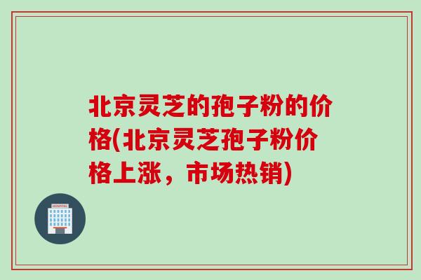 北京灵芝的孢子粉的价格(北京灵芝孢子粉价格上涨，市场热销)