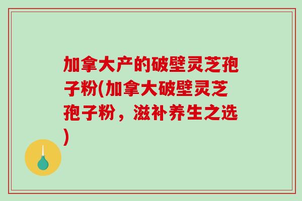 加拿大产的破壁灵芝孢子粉(加拿大破壁灵芝孢子粉，滋补养生之选)