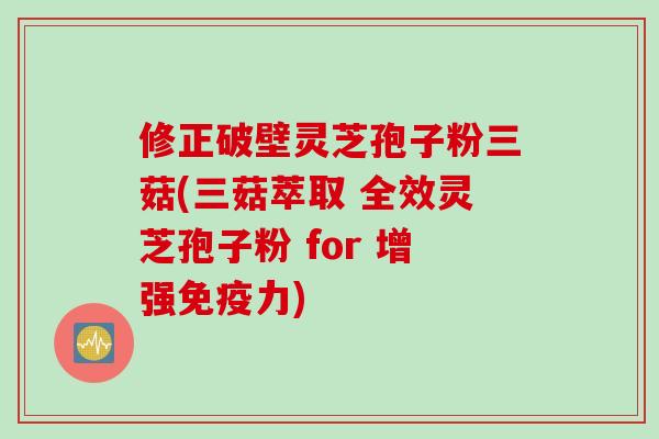 修正破壁灵芝孢子粉三菇(三菇萃取 全效灵芝孢子粉 for 增强免疫力)