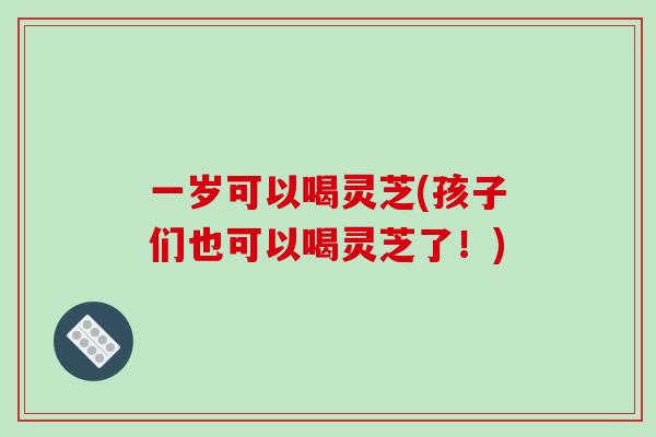 一岁可以喝灵芝(孩子们也可以喝灵芝了！)
