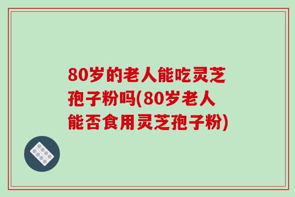 80岁的老人能吃灵芝孢子粉吗(80岁老人能否食用灵芝孢子粉)