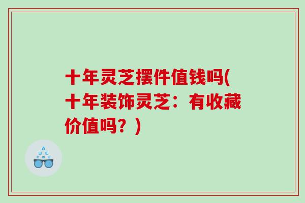 十年灵芝摆件值钱吗(十年装饰灵芝：有收藏价值吗？)