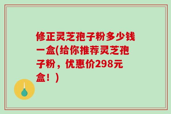 修正灵芝孢子粉多少钱一盒(给你推荐灵芝孢子粉，优惠价298元盒！)