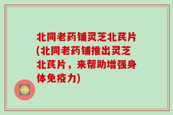 北同老药铺灵芝北芪片(北同老药铺推出灵芝北芪片，来帮助增强身体免疫力)