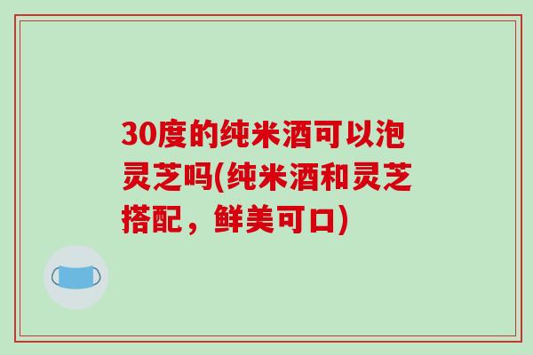 30度的纯米酒可以泡灵芝吗(纯米酒和灵芝搭配，鲜美可口)