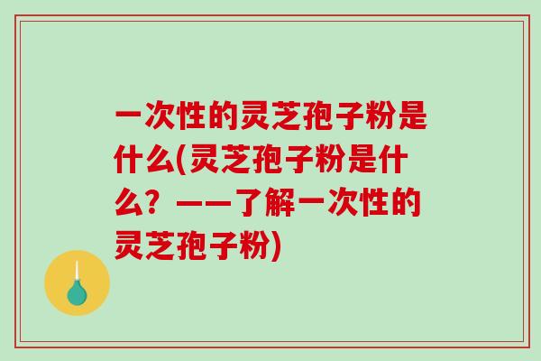一次性的灵芝孢子粉是什么(灵芝孢子粉是什么？——了解一次性的灵芝孢子粉)