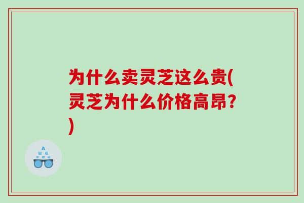 为什么卖灵芝这么贵(灵芝为什么价格高昂？)