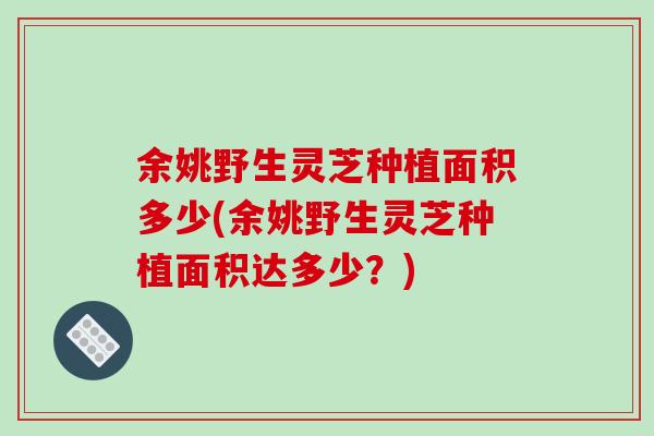 余姚野生灵芝种植面积多少(余姚野生灵芝种植面积达多少？)
