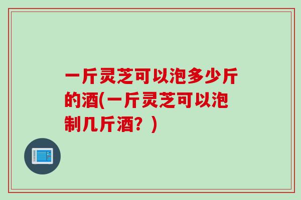 一斤灵芝可以泡多少斤的酒(一斤灵芝可以泡制几斤酒？)