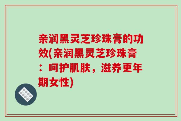 亲润黑灵芝珍珠膏的功效(亲润黑灵芝珍珠膏：呵护肌肤，滋养更年期女性)