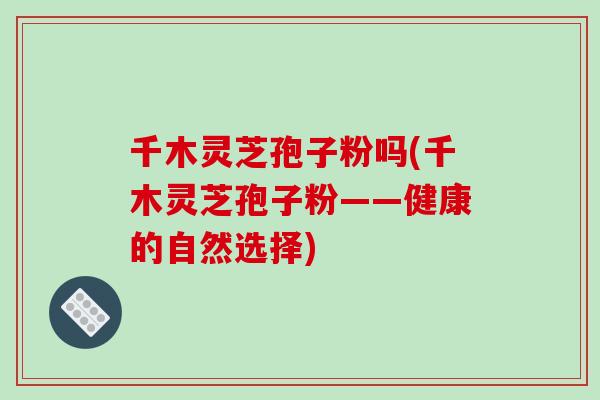 千木灵芝孢子粉吗(千木灵芝孢子粉——健康的自然选择)