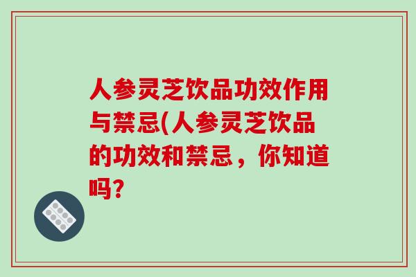 人参灵芝饮品功效作用与禁忌(人参灵芝饮品的功效和禁忌,你知道吗? 人参灵芝饮品功效作用与禁忌(人参灵芝饮品的功效和禁忌,你知道吗?
