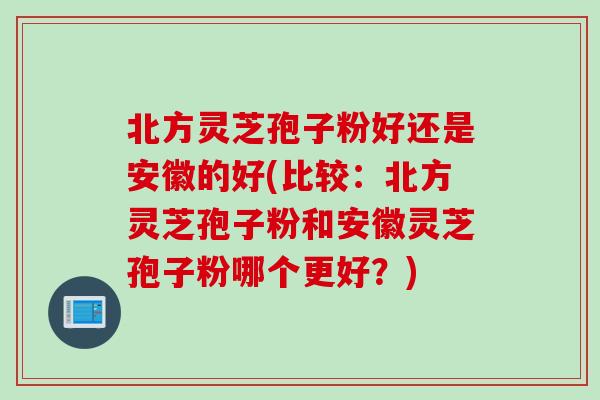 北方灵芝孢子粉好还是安徽的好(比较：北方灵芝孢子粉和安徽灵芝孢子粉哪个更好？)