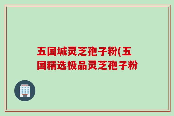 五国城灵芝孢子粉(五国精选极品灵芝孢子粉