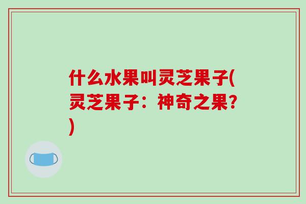 什么水果叫灵芝果子(灵芝果子：神奇之果？)