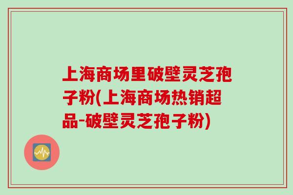 上海商场里破壁灵芝孢子粉(上海商场热销超品-破壁灵芝孢子粉)