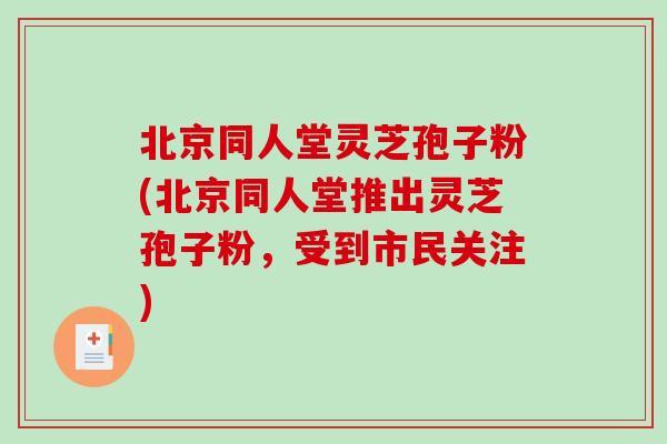 北京同人堂灵芝孢子粉(北京同人堂推出灵芝孢子粉，受到市民关注)