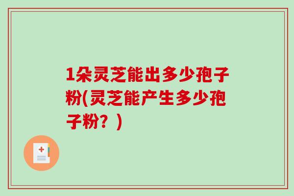 1朵灵芝能出多少孢子粉(灵芝能产生多少孢子粉？)