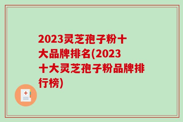 2023灵芝孢子粉十大品牌排名(2023十大灵芝孢子粉品牌排行榜)