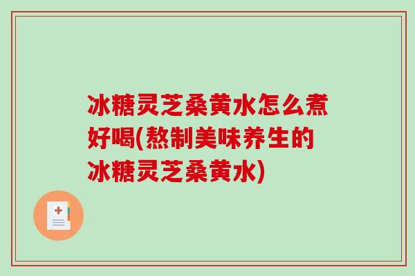 冰糖灵芝桑黄水怎么煮好喝(熬制美味养生的冰糖灵芝桑黄水)