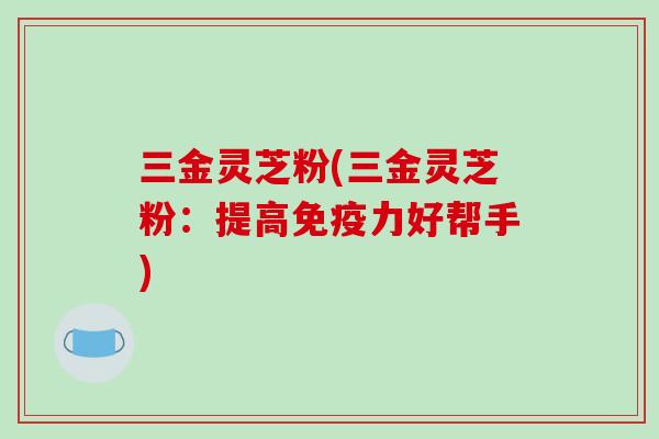 三金灵芝粉(三金灵芝粉：提高免疫力好帮手)