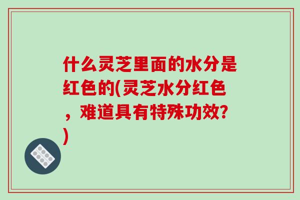 什么灵芝里面的水分是红色的(灵芝水分红色，难道具有特殊功效？)